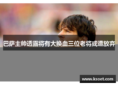 巴萨主帅透露将有大换血三位老将或遭放弃