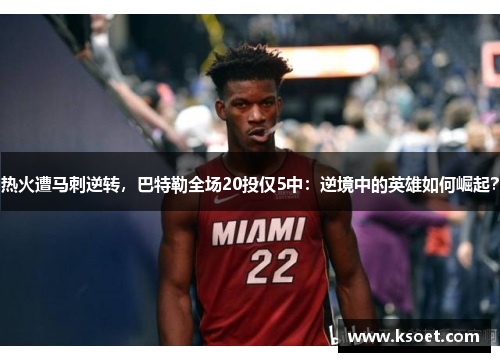 热火遭马刺逆转，巴特勒全场20投仅5中：逆境中的英雄如何崛起？