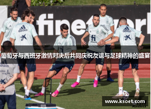 葡萄牙与西班牙激情对决后共同庆祝友谊与足球精神的盛宴