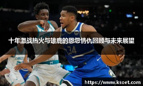 leyu十年激战热火与雄鹿的恩怨情仇回顾与未来展望